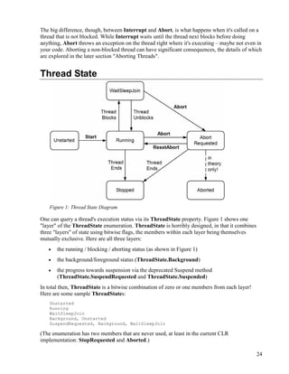 24
The big difference, though, between Interrupt and Abort, is what happens when it's called on a
thread that is not blocked. While Interrupt waits until the thread next blocks before doing
anything, Abort throws an exception on the thread right where it's executing – maybe not even in
your code. Aborting a non-blocked thread can have significant consequences, the details of which
are explored in the later section "Aborting Threads".
Thread State
Figure 1: Thread State Diagram
One can query a thread's execution status via its ThreadState property. Figure 1 shows one
"layer" of the ThreadState enumeration. ThreadState is horribly designed, in that it combines
three "layers" of state using bitwise flags, the members within each layer being themselves
mutually exclusive. Here are all three layers:
• the running / blocking / aborting status (as shown in Figure 1)
• the background/foreground status (ThreadState.Background)
• the progress towards suspension via the deprecated Suspend method
(ThreadState.SuspendRequested and ThreadState.Suspended)
In total then, ThreadState is a bitwise combination of zero or one members from each layer!
Here are some sample ThreadStates:
Unstarted
Running
WaitSleepJoin
Background, Unstarted
SuspendRequested, Background, WaitSleepJoin
(The enumeration has two members that are never used, at least in the current CLR
implementation: StopRequested and Aborted.)
 