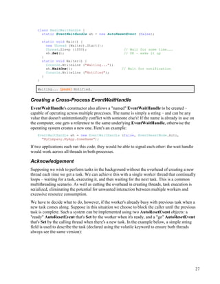 27
class BasicWaitHandle {
static EventWaitHandle wh = new AutoResetEvent (false);
static void Main() {
new Thread (Waiter).Start();
Thread.Sleep (1000); // Wait for some time...
wh.Set(); // OK - wake it up
}
static void Waiter() {
Console.WriteLine ("Waiting...");
wh.WaitOne(); // Wait for notification
Console.WriteLine ("Notified");
}
}
Waiting... (pause) Notified.
Creating a Cross-Process EventWaitHandle
EventWaitHandle's constructor also allows a "named" EventWaitHandle to be created –
capable of operating across multiple processes. The name is simply a string – and can be any
value that doesn't unintentionally conflict with someone else's! If the name is already in use on
the computer, one gets a reference to the same underlying EventWaitHandle, otherwise the
operating system creates a new one. Here's an example:
EventWaitHandle wh = new EventWaitHandle (false, EventResetMode.Auto,
"MyCompany.MyApp.SomeName");
If two applications each ran this code, they would be able to signal each other: the wait handle
would work across all threads in both processes.
Acknowledgement
Supposing we wish to perform tasks in the background without the overhead of creating a new
thread each time we get a task. We can achieve this with a single worker thread that continually
loops – waiting for a task, executing it, and then waiting for the next task. This is a common
multithreading scenario. As well as cutting the overhead in creating threads, task execution is
serialized, eliminating the potential for unwanted interaction between multiple workers and
excessive resource consumption.
We have to decide what to do, however, if the worker's already busy with previous task when a
new task comes along. Suppose in this situation we choose to block the caller until the previous
task is complete. Such a system can be implemented using two AutoResetEvent objects: a
"ready" AutoResetEvent that's Set by the worker when it's ready, and a "go" AutoResetEvent
that's Set by the calling thread when there's a new task. In the example below, a simple string
field is used to describe the task (declared using the volatile keyword to ensure both threads
always see the same version):
 