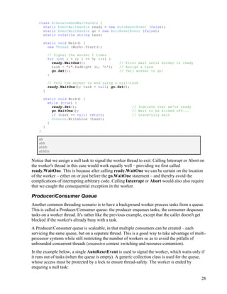 28
class AcknowledgedWaitHandle {
static EventWaitHandle ready = new AutoResetEvent (false);
static EventWaitHandle go = new AutoResetEvent (false);
static volatile string task;
static void Main() {
new Thread (Work).Start();
// Signal the worker 5 times
for (int i = 1; i <= 5; i++) {
ready.WaitOne(); // First wait until worker is ready
task = "a".PadRight (i, 'h'); // Assign a task
go.Set(); // Tell worker to go!
}
// Tell the worker to end using a null-task
ready.WaitOne(); task = null; go.Set();
}
static void Work() {
while (true) {
ready.Set(); // Indicate that we're ready
go.WaitOne(); // Wait to be kicked off...
if (task == null) return; // Gracefully exit
Console.WriteLine (task);
}
}
}
ah
ahh
ahhh
ahhhh
Notice that we assign a null task to signal the worker thread to exit. Calling Interrupt or Abort on
the worker's thread in this case would work equally well – providing we first called
ready.WaitOne. This is because after calling ready.WaitOne we can be certain on the location
of the worker – either on or just before the go.WaitOne statement – and thereby avoid the
complications of interrupting arbitrary code. Calling Interrupt or Abort would also also require
that we caught the consequential exception in the worker.
Producer/Consumer Queue
Another common threading scenario is to have a background worker process tasks from a queue.
This is called a Producer/Consumer queue: the producer enqueues tasks; the consumer dequeues
tasks on a worker thread. It's rather like the previous example, except that the caller doesn't get
blocked if the worker's already busy with a task.
A Producer/Consumer queue is scaleable, in that multiple consumers can be created – each
servicing the same queue, but on a separate thread. This is a good way to take advantage of multi-
processor systems while still restricting the number of workers so as to avoid the pitfalls of
unbounded concurrent threads (excessive context switching and resource contention).
In the example below, a single AutoResetEvent is used to signal the worker, which waits only if
it runs out of tasks (when the queue is empty). A generic collection class is used for the queue,
whose access must be protected by a lock to ensure thread-safety. The worker is ended by
enqueing a null task:
 