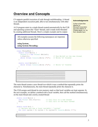 3
Overview and Concepts
C# supports parallel execution of code through multithreading. A thread
is an independent execution path, able to run simultaneously with other
threads.
A C# program starts in a single thread created automatically by the CLR
and operating system (the "main" thread), and is made multi-threaded
by creating additional threads. Here's a simple example and its output:
All examples assume the following namespaces are imported,
unless otherwise specified:
using System;
using System.Threading;
Acknowledgements
I'd like to thank Ben
Albahari of
Microsoft Corporation
and John Osborn of
O'Reilly Media, Inc. for
their valuable input.
class ThreadTest {
static void Main() {
Thread t = new Thread (WriteY);
t.Start(); // Run WriteY on the new thread
while (true) Console.Write ("x"); // Write 'x' forever
}
static void WriteY() {
while (true) Console.Write ("y"); // Write 'y' forever
}
}
xxxxxxxxxxxxxxxxyyyyyyyyyyyyyyyyyyyyyyyyyyyyyyyyyyyyy
xxxxxxxxxxxxxxxxxxxxxxxxxxxxxxxxxxxxxxxxyyyyyyyyyyyyy
yyyyyyyyyyyyyyyyyyyyyyyyyyyyyyyxxxxxxxxxxxxxxxxxxxxxx
xxxxxxxxxxxxxxxxxxxxxxyyyyyyyyyyyyyyyyyyyyyyyyyyyyyyy
yyyyyyyyyyyyyxxxxxxxxxxxxxxxxxxxxxxxxxxxxxxxxxxxxxxxx
...
The main thread creates a new thread t on which it runs a method that repeatedly prints the
character y. Simultaneously, the main thread repeatedly prints the character x.
The CLR assigns each thread its own memory stack so that local variables are kept separate. In
the next example, we define a method with a local variable, then call the method simultaneously
on the main thread and a newly created thread:
static void Main() {
new Thread (Go).Start(); // Call Go() on a new thread
Go(); // Call Go() on the main thread
}
static void Go() {
// Declare and use a local variable - 'cycles'
for (int cycles = 0; cycles < 5; cycles++) Console.Write ('?');
}
??????????
 