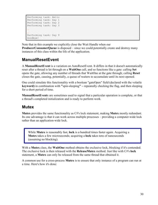 30
Performing task: Hello
Performing task: Say 1
Performing task: Say 2
Performing task: Say 3
...
...
Performing task: Say 9
Goodbye!
Note that in this example we explicitly close the Wait Handle when our
ProducerConsumerQueue is disposed – since we could potentially create and destroy many
instances of this class within the life of the application.
ManualResetEvent
A ManualResetEvent is a variation on AutoResetEvent. It differs in that it doesn't automatically
reset after a thread is let through on a WaitOne call, and so functions like a gate: calling Set
opens the gate, allowing any number of threads that WaitOne at the gate through; calling Reset
closes the gate, causing, potentially, a queue of waiters to accumulate until its next opened.
One could simulate this functionality with a boolean "gateOpen" field (declared with the volatile
keyword) in combination with "spin-sleeping" – repeatedly checking the flag, and then sleeping
for a short period of time.
ManualResetEvents are sometimes used to signal that a particular operation is complete, or that
a thread's completed initialization and is ready to perform work.
Mutex
Mutex provides the same functionality as C#'s lock statement, making Mutex mostly redundant.
Its one advantage is that it can work across multiple processes – providing a computer-wide lock
rather than an application-wide lock.
With a Mutex class, the WaitOne method obtains the exclusive lock, blocking if it's contended.
The exclusive lock is then released with the ReleaseMutex method. Just like with C#'s lock
statement, a Mutex can only be released from the same thread that obtained it.
A common use for a cross-process Mutex is to ensure that only instance of a program can run at
a time. Here's how it's done:
While Mutex is reasonably fast, lock is a hundred times faster again. Acquiring a
Mutex takes a few microseconds; acquiring a lock takes tens of nanoseconds
(assuming no blocking).
 