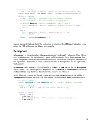 31
class OneAtATimePlease {
// Use a name unique to the application (eg include your company URL)
static Mutex mutex = new Mutex (false, "oreilly.com OneAtATimeDemo");
static void Main() {
// Wait 5 seconds if contended – in case another instance
// of the program is in the process of shutting down.
if (!mutex.WaitOne (TimeSpan.FromSeconds (5), false)) {
Console.WriteLine ("Another instance of the app is running. Bye!");
return;
}
try {
Console.WriteLine ("Running - press Enter to exit");
Console.ReadLine();
}
finally { mutex.ReleaseMutex(); }
}
}
A good feature of Mutex is that if the application terminates without ReleaseMutex first being
called, the CLR will release the Mutex automatically.
Semaphore
A Semaphore is like a nightclub: it has a certain capacity, enforced by a bouncer. Once full, no
more people can enter the nightclub and a queue builds up outside. Then, for each person that
leaves, one person can enter from the head of the queue. The constructor requires a minimum of
two arguments – the number of places currently available in the nightclub, and the nightclub's
total capacity.
A Semaphore with a capacity of one is similar to a Mutex or lock, except that the Semaphore
has no "owner" – it's thread-agnostic. Any thread can call Release on a Semaphore, while with
Mutex and lock, only the thread that obtained the resource can release it.
In this following example, ten threads execute a loop with a Sleep statement in the middle. A
Semaphore ensures that not more than three threads can execute that Sleep statement at once:
class SemaphoreTest {
static Semaphore s = new Semaphore (3, 3); // Available=3; Capacity=3
static void Main() {
for (int i = 0; i < 10; i++) new Thread (Go).Start();
}
static void Go() {
while (true) {
s.WaitOne();
Thread.Sleep (100); // Only 3 threads can get here at once
s.Release();
}
}
}
 