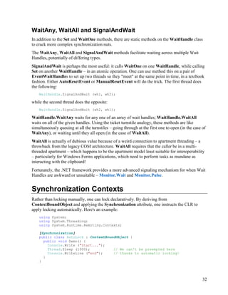 32
WaitAny, WaitAll and SignalAndWait
In addition to the Set and WaitOne methods, there are static methods on the WaitHandle class
to crack more complex synchronization nuts.
The WaitAny, WaitAll and SignalAndWait methods facilitate waiting across multiple Wait
Handles, potentially of differing types.
SignalAndWait is perhaps the most useful: it calls WaitOne on one WaitHandle, while calling
Set on another WaitHandle – in an atomic operation. One can use method this on a pair of
EventWaitHandles to set up two threads so they "meet" at the same point in time, in a textbook
fashion. Either AutoResetEvent or ManualResetEvent will do the trick. The first thread does
the following:
WaitHandle.SignalAndWait (wh1, wh2);
while the second thread does the opposite:
WaitHandle.SignalAndWait (wh2, wh1);
WaitHandle.WaitAny waits for any one of an array of wait handles; WaitHandle.WaitAll
waits on all of the given handles. Using the ticket turnstile analogy, these methods are like
simultaneously queuing at all the turnstiles – going through at the first one to open (in the case of
WaitAny), or waiting until they all open (in the case of WaitAll).
WaitAll is actually of dubious value because of a weird connection to apartment threading – a
throwback from the legacy COM architecture. WaitAll requires that the caller be in a multi-
threaded apartment – which happens to be the apartment model least suitable for interoperability
– particularly for Windows Forms applications, which need to perform tasks as mundane as
interacting with the clipboard!
Fortunately, the .NET framework provides a more advanced signaling mechanism for when Wait
Handles are awkward or unsuitable – Monitor.Wait and Monitor.Pulse.
Synchronization Contexts
Rather than locking manually, one can lock declaratively. By deriving from
ContextBoundObject and applying the Synchronization attribute, one instructs the CLR to
apply locking automatically. Here's an example:
using System;
using System.Threading;
using System.Runtime.Remoting.Contexts;
[Synchronization]
public class AutoLock : ContextBoundObject {
public void Demo() {
Console.Write ("Start...");
Thread.Sleep (1000); // We can't be preempted here
Console.WriteLine ("end"); // thanks to automatic locking!
}
}
 