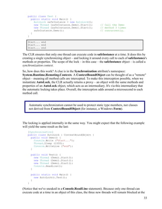 33
public class Test {
public static void Main() {
AutoLock safeInstance = new AutoLock();
new Thread (safeInstance.Demo).Start(); // Call the Demo
new Thread (safeInstance.Demo).Start(); // method 3 times
safeInstance.Demo(); // concurrently.
}
}
Start... end
Start... end
Start... end
The CLR ensures that only one thread can execute code in safeInstance at a time. It does this by
creating a single synchronizing object – and locking it around every call to each of safeInstance's
methods or properties. The scope of the lock – in this case – the safeInstance object – is called a
synchronization context.
So, how does this work? A clue is in the Synchronization attribute's namespace:
System.Runtime.Remoting.Contexts. A ContextBoundObject can be thought of as a "remote"
object – meaning all method calls are intercepted. To make this interception possible, when we
instantiate AutoLock, the CLR actually returns a proxy – an object with the same methods and
properties of an AutoLock object, which acts as an intermediary. It's via this intermediary that
the automatic locking takes place. Overall, the interception adds around a microsecond to each
method call.
The locking is applied internally in the same way. You might expect that the following example
will yield the same result as the last:
[Synchronization]
public class AutoLock : ContextBoundObject {
public void Demo() {
Console.Write ("Start...");
Thread.Sleep (1000);
Console.WriteLine ("end");
}
public void Test() {
new Thread (Demo).Start();
new Thread (Demo).Start();
new Thread (Demo).Start();
Console.ReadLine();
}
public static void Main() {
new AutoLock().Test();
}
}
(Notice that we've sneaked in a Console.ReadLine statement). Because only one thread can
execute code at a time in an object of this class, the three new threads will remain blocked at the
Automatic synchronization cannot be used to protect static type members, nor classes
not derived from ContextBoundObject (for instance, a Windows Form).
 