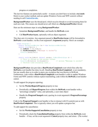 38
progress or completion.
The last two features are particularly useful – it means you don't have to include a try/catch
block in your worker method, and can update Windows Forms and WPF controls without
needing to call Control.Invoke.
BackgroundWorker uses the thread-pool, which recycles threads to avoid recreating them for
each new task. This means one should never call Abort on a BackgroundWorker thread.
Here are the minimum steps in using BackgroundWorker:
• Instantiate BackgroundWorker, and handle the DoWork event
• Call RunWorkerAsync, optionally with an object argument.
This then sets it in motion. Any argument passed to RunWorkerAsync will be forwarded to
DoWork's event handler, via the event argument's Argument property. Here's an example:
class Program {
static BackgroundWorker bw = new BackgroundWorker();
static void Main() {
bw.DoWork += bw_DoWork;
bw.RunWorkerAsync ("Message to worker");
Console.ReadLine();
}
static void bw_DoWork (object sender, DoWorkEventArgs e) {
// This is called on the worker thread
Console.WriteLine (e.Argument); // writes "Message to worker"
// Perform time-consuming task...
}
BackgroundWorker also provides a RunWorkerCompleted event which fires after the
DoWork event handler has done its job. Handling RunWorkerCompleted is not mandatory,
but one usually does so in order to query any exception that was thrown in DoWork.
Furthermore, code within a RunWorkerCompleted event handler is able to update Windows
Forms and WPF controls without explicit marshalling; code within the DoWork event handler
cannot.
To add support for progress reporting:
• Set the WorkerReportsProgress property to true
• Periodically call ReportProgress from within the DoWork event handler with a
"percentage complete" value, and optionally, a user-state object
• Handle the ProgressChanged event, quering its event argument's ProgressPercentage
property
Code in the ProgressChanged event handler is free to interact with UI controls just as with
RunWorkerCompleted. This is typically where you will update a progress bar.
To add support for cancellation:
• Set the WorkerSupportsCancellation property to true
• Periodically check the CancellationPending property from within the DoWork event
handler – if true, set the event argument's Cancel property true, and return. (The worker
 