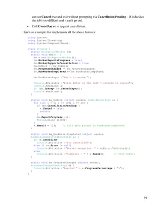 39
can set Cancel true and exit without prompting via CancellationPending – if it decides
the job's too difficult and it can't go on).
• Call CancelAsync to request cancellation.
Here's an example that implements all the above features:
using System;
using System.Threading;
using System.ComponentModel;
class Program {
static BackgroundWorker bw;
static void Main() {
bw = new BackgroundWorker();
bw.WorkerReportsProgress = true;
bw.WorkerSupportsCancellation = true;
bw.DoWork += bw_DoWork;
bw.ProgressChanged += bw_ProgressChanged;
bw.RunWorkerCompleted += bw_RunWorkerCompleted;
bw.RunWorkerAsync ("Hello to worker");
Console.WriteLine ("Press Enter in the next 5 seconds to cancel");
Console.ReadLine();
if (bw.IsBusy) bw.CancelAsync();
Console.ReadLine();
}
static void bw_DoWork (object sender, DoWorkEventArgs e) {
for (int i = 0; i <= 100; i += 20) {
if (bw.CancellationPending) {
e.Cancel = true;
return;
}
bw.ReportProgress (i);
Thread.Sleep (1000);
}
e.Result = 123; // This gets passed to RunWorkerCopmleted
}
static void bw_RunWorkerCompleted (object sender,
RunWorkerCompletedEventArgs e) {
if (e.Cancelled)
Console.WriteLine ("You cancelled!");
else if (e.Error != null)
Console.WriteLine ("Worker exception: " + e.Error.ToString());
else
Console.WriteLine ("Complete - " + e.Result); // from DoWork
}
static void bw_ProgressChanged (object sender,
ProgressChangedEventArgs e) {
Console.WriteLine ("Reached " + e.ProgressPercentage + "%");
}
}
 