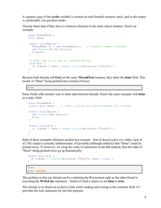 4
A separate copy of the cycles variable is created on each thread's memory stack, and so the output
is, predictably, ten question marks.
Threads share data if they have a common reference to the same object instance. Here's an
example:
class ThreadTest {
bool done;
static void Main() {
ThreadTest tt = new ThreadTest(); // Create a common instance
new Thread (tt.Go).Start();
tt.Go();
}
// Note that Go is now an instance method
void Go() {
if (!done) { done = true; Console.WriteLine ("Done"); }
}
}
Because both threads call Go() on the same ThreadTest instance, they share the done field. This
results in "Done" being printed once instead of twice:
Done
Static fields offer another way to share data between threads. Here's the same example with done
as a static field:
class ThreadTest {
static bool done; // Static fields are shared between all threads
static void Main() {
new Thread (Go).Start();
Go();
}
static void Go() {
if (!done) { done = true; Console.WriteLine ("Done"); }
}
}
Both of these examples illustrate another key concept – that of thread safety (or, rather, lack of
it!) The output is actually indeterminate: it's possible (although unlikely) that "Done" could be
printed twice. If, however, we swap the order of statements in the Go method, then the odds of
"Done" being printed twice go up dramatically:
static void Go() {
if (!done) { Console.WriteLine ("Done"); done = true; }
}
Done
Done (usually!)
The problem is that one thread can be evaluating the if statement right as the other thread is
executing the WriteLine statement – before it's had a chance to set done to true.
The remedy is to obtain an exclusive lock while reading and writing to the common field. C#
provides the lock statement for just this purpose:
 