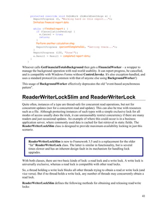 41
protected override void OnDoWork (DoWorkEventArgs e) {
ReportProgress (0, "Working hard on this report...");
Initialize financial report data
while (!finished report ) {
if (CancellationPending) {
e.Cancel = true;
return;
}
Perform another calculation step
ReportProgress (percentCompleteCalc, "Getting there...");
}
ReportProgress (100, "Done!");
e.Result = Result = completed report data;
}
}
Whoever calls GetFinancialTotalsBackground then gets a FinancialWorker – a wrapper to
manage the background operation with real-world usability. It can report progress, be cancelled,
and is compatible with Windows Forms without Control.Invoke. It's also exception-handled, and
uses a standard protocol (in common with that of anyone else using BackgroundWorker!)
This usage of BackgroundWorker effectively deprecates the old "event-based asynchronous
pattern".
ReaderWriterLockSlim and ReaderWriterLock
Quite often, instances of a type are thread-safe for concurrent read operations, but not for
concurrent updates (nor for a concurrent read and update). This can also be true with resources
such as a file. Although protecting instances of such types with a simple exclusive lock for all
modes of access usually does the trick, it can unreasonably restrict concurrency if there are many
readers and just occasional updates. An example of where this could occur is in a business
application server, where commonly used data is cached for fast retrieval in static fields. The
ReaderWriterLockSlim class is designed to provide maximum-availability locking in just this
scenario.
With both classes, there are two basic kinds of lock: a read lock and a write lock. A write lock is
universally exclusive, whereas a read lock is compatible with other read locks.
So, a thread holding a write lock blocks all other threads trying to obtain a read or write lock (and
vice versa). But if no thread holds a write lock, any number of threads may concurrently obtain a
read lock.
ReaderWriterLockSlim defines the following methods for obtaining and releasing read/write
locks:
ReaderWriterLockSlim is new to Framework 3.5 and is a replacement for the older
“fat” ReaderWriterLock class. The latter is similar in functionality, but is several
times slower and has an inherent design fault in its mechanism for handling lock
upgrades.
 