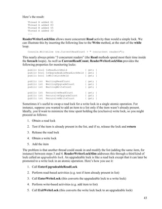43
Here’s the result:
Thread B added 61
Thread A added 83
Thread B added 55
Thread A added 33
...
ReaderWriterLockSlim allows more concurrent Read activity than would a simple lock. We
can illustrate this by inserting the following line to the Write method, at the start of the while
loop:
Console.WriteLine (rw.CurrentReadCount + " concurrent readers");
This nearly always prints “3 concurrent readers” (the Read methods spend most their time inside
the foreach loops). As well as CurrentReadCount, ReaderWriterLockSlim provides the
following properties for monitoring locks:
public bool IsReadLockHeld { get; }
public bool IsUpgradeableReadLockHeld { get; }
public bool IsWriteLockHeld { get; }
public int WaitingReadCount { get; }
public int WaitingUpgradeCount { get; }
public int WaitingWriteCount { get; }
public int RecursiveReadCount { get; }
public int RecursiveUpgradeCount { get; }
public int RecursiveWriteCount { get; }
Sometimes it’s useful to swap a read lock for a write lock in a single atomic operation. For
instance, suppose you wanted to add an item to a list only if the item wasn’t already present.
Ideally, you’d want to minimize the time spent holding the (exclusive) write lock, so you might
proceed as follows:
1. Obtain a read lock
2. Test if the item is already present in the list, and if so, release the lock and return
3. Release the read lock
4. Obtain a write lock
5. Add the item
The problem is that another thread could sneak in and modify the list (adding the same item, for
instance) between steps 3 and 4. ReaderWriterLockSlim addresses this through a third kind of
lock called an upgradeable lock. An upgradeable lock is like a read lock except that it can later be
promoted to a write lock in an atomic operation. Here’s how you use it:
1. Call EnterUpgradeableReadLock
2. Perform read-based activities (e.g. test if item already present in list)
3. Call EnterWriteLock (this converts the upgradeable lock to a write lock)
4. Perform write-based activities (e.g. add item to list)
5. Call ExitWriteLock (this converts the write lock back to an upgradeable lock)
 