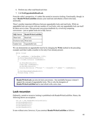 44
6. Perform any other read-based activities
7. Call ExitUpgradeableReadLock
From the caller’s perspective, it’s rather like nested or recursive locking. Functionally, though, in
step 3 ReaderWriterLockSlim releases your read-lock and obtains a fresh write-lock,
atomically.
There’s another important difference between upgradeable locks and read locks. While an
upgradable lock can coexist with any number of read locks, only one upgradeable lock can itself
be taken out at a time. This prevents conversion deadlocks by serializing competing
conversions—just as update locks do in SQL Server:
SQL Server ReaderWriterLockSlim
Share lock Read lock
Exclusive lock Write lock
Update lock Upgradeable lock
We can demonstrate an upgradeable lock by by changing the Write method in the preceding
example such that it adds a number to list only if not already present:
while (true)
{
int newNumber = GetRandNum (100);
rw.EnterUpgradeableReadLock();
if (!items.Contains (newNumber))
{
rw.EnterWriteLock();
items.Add (newNumber);
rw.ExitWriteLock();
Console.WriteLine ("Thread " + threadID + " added " + newNumber);
}
rw.ExitUpgradeableReadLock();
Thread.Sleep (100);
}
Lock recursion
Ordinarily, nested or recursive locking is prohibited with ReaderWriterLockSlim. Hence, the
following throws an exception:
var rw = new ReaderWriterLockSlim();
rw.EnterReadLock();
rw.EnterReadLock();
rw.ExitReadLock();
rw.ExitReadLock();
It runs without error, however, if you construct ReaderWriterLockSlim as follows:
ReaderWriterLock can also do lock conversions—but unreliably because it doesn’t
support the concept of upgradeable locks. This is why the designers of
ReaderWriterLockSlim had to start afresh with a new class.
 