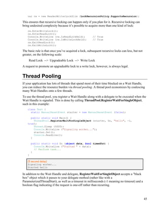 45
var rw = new ReaderWriterLockSlim (LockRecursionPolicy.SupportsRecursion);
This ensures that recursive locking can happen only if you plan for it. Recursive locking can
bring undesired complexity because it’s possible to acquire more than one kind of lock:
rw.EnterWriteLock();
rw.EnterReadLock();
Console.WriteLine (rw.IsReadLockHeld); // True
Console.WriteLine (rw.IsWriteLockHeld); // True
rw.ExitReadLock();
rw.ExitWriteLock();
The basic rule is that once you’ve acquired a lock, subsequent recursive locks can less, but not
greater, on the following scale:
Read Lock --> Upgradeable Lock --> Write Lock
A request to promote an upgradeable lock to a write lock, however, is always legal.
Thread Pooling
If your application has lots of threads that spend most of their time blocked on a Wait Handle,
you can reduce the resource burden via thread pooling. A thread pool economizes by coalescing
many Wait Handles onto a few threads.
To use the thread pool, you register a Wait Handle along with a delegate to be executed when the
Wait Handle is signaled. This is done by calling ThreadPool.RegisterWaitForSingleObject,
such in this example:
class Test {
static ManualResetEvent starter = new ManualResetEvent (false);
public static void Main() {
ThreadPool.RegisterWaitForSingleObject (starter, Go, "hello", -1,
true);
Thread.Sleep (5000);
Console.WriteLine ("Signaling worker...");
starter.Set();
Console.ReadLine();
}
public static void Go (object data, bool timedOut) {
Console.WriteLine ("Started " + data);
// Perform task...
}
}
(5 second delay)
Signaling worker...
Started hello
In addition to the Wait Handle and delegate, RegisterWaitForSingleObject accepts a "black
box" object which it passes to your delegate method (rather like with a
ParameterizedThreadStart), as well as a timeout in milliseconds (-1 meaning no timeout) and a
boolean flag indicating if the request is one-off rather than recurring.
 