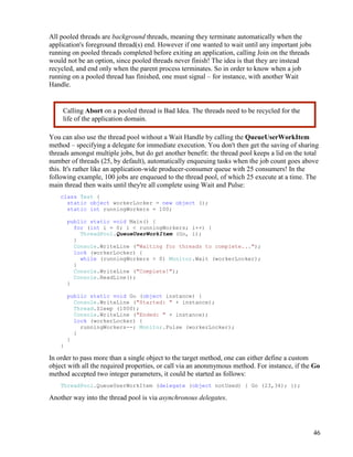 46
All pooled threads are background threads, meaning they terminate automatically when the
application's foreground thread(s) end. However if one wanted to wait until any important jobs
running on pooled threads completed before exiting an application, calling Join on the threads
would not be an option, since pooled threads never finish! The idea is that they are instead
recycled, and end only when the parent process terminates. So in order to know when a job
running on a pooled thread has finished, one must signal – for instance, with another Wait
Handle.
You can also use the thread pool without a Wait Handle by calling the QueueUserWorkItem
method – specifying a delegate for immediate execution. You don't then get the saving of sharing
threads amongst multiple jobs, but do get another benefit: the thread pool keeps a lid on the total
number of threads (25, by default), automatically enqueuing tasks when the job count goes above
this. It's rather like an application-wide producer-consumer queue with 25 consumers! In the
following example, 100 jobs are enqueued to the thread pool, of which 25 execute at a time. The
main thread then waits until they're all complete using Wait and Pulse:
class Test {
static object workerLocker = new object ();
static int runningWorkers = 100;
public static void Main() {
for (int i = 0; i < runningWorkers; i++) {
ThreadPool.QueueUserWorkItem (Go, i);
}
Console.WriteLine ("Waiting for threads to complete...");
lock (workerLocker) {
while (runningWorkers > 0) Monitor.Wait (workerLocker);
}
Console.WriteLine ("Complete!");
Console.ReadLine();
}
public static void Go (object instance) {
Console.WriteLine ("Started: " + instance);
Thread.Sleep (1000);
Console.WriteLine ("Ended: " + instance);
lock (workerLocker) {
runningWorkers--; Monitor.Pulse (workerLocker);
}
}
}
In order to pass more than a single object to the target method, one can either define a custom
object with all the required properties, or call via an anonmymous method. For instance, if the Go
method accepted two integer parameters, it could be started as follows:
ThreadPool.QueueUserWorkItem (delegate (object notUsed) { Go (23,34); });
Another way into the thread pool is via asynchronous delegates.
Calling Abort on a pooled thread is Bad Idea. The threads need to be recycled for the
life of the application domain.
 