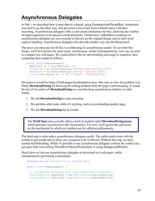 47
Asynchronous Delegates
In Part 1 we described how to pass data to a thread, using ParameterizedThreadStart. Sometimes
you need to go the other way, and get return values back from a thread when it finishes
executing. Asynchronous delegates offer a convenient mechanism for this, allowing any number
of typed arguments to be passed in both directions. Furthermore, unhandled exceptions on
asynchronous delegates are conveniently re-thrown on the original thread, and so don't need
explicit handling. Asynchronous delegates also provide another way into the thread pool.
The price you must pay for all this is in following its asynchronous model. To see what this
means, we'll first discuss the more usual, synchronous, model of programming. Let's say we want
to compare two web pages. We could achieve this by downloading each page in sequence, then
comparing their output as follows:
static void ComparePages() {
WebClient wc = new WebClient ();
string s1 = wc.DownloadString ("http://www.oreilly.com");
string s2 = wc.DownloadString ("http://oreilly.com");
Console.WriteLine (s1 == s2 ? "Same" : "Different");
}
Of course it would be faster if both pages downloaded at once. One way to view the problem is to
blame DownloadString for blocking the calling method while the page is downloading. It would
be nice if we could call DownloadString in a non-blocking asynchronous fashion, in other
words:
1. We tell DownloadString to start executing.
2. We perform other tasks while it's working, such as downloading another page.
3. We ask DownloadString for its results.
The third step is what makes asynchronous delegates useful. The caller rendezvous with the
worker to get results and to allow any exception to be re-thrown. Without this step, we have
normal multithreading. While it's possible to use asynchronous delegates without the rendezvous,
you gain little over calling ThreadPool.QueueWorkerItem or using BackgroundWorker.
Here's how we can use asynchronous delegates to download two web pages, while
simultaneously performing a calculation:
delegate string DownloadString (string uri);
static void ComparePages() {
// Instantiate delegates with DownloadString's signature:
DownloadString download1 = new WebClient().DownloadString;
DownloadString download2 = new WebClient().DownloadString;
The WebClient class actually offers a built-in method called DownloadStringAsync
which provides asynchronous-like functionality. For now, we'll ignore this and focus
on the mechanism by which any method can be called asynchronously.
 