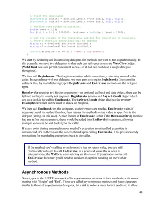 48
// Start the downloads:
IAsyncResult cookie1 = download1.BeginInvoke (uri1, null, null);
IAsyncResult cookie2 = download2.BeginInvoke (uri2, null, null);
// Perform some random calculation:
double seed = 1.23;
for (int i = 0; i < 1000000; i++) seed = Math.Sqrt (seed + 1000);
// Get the results of the downloads, waiting for completion if necessary.
// Here's where any exceptions will be thrown:
string s1 = download1.EndInvoke (cookie1);
string s2 = download2.EndInvoke (cookie2);
Console.WriteLine (s1 == s2 ? "Same" : "Different");
}
We start by declaring and instantiating delegates for methods we want to run asynchronously. In
this example, we need two delegates so that each can reference a separate WebClient object
(WebClient does not permit concurrent access—if it did, we could use a single delegate
throughout).
We then call BeginInvoke. This begins execution while immediately returning control to the
caller. In accordance with our delegate, we must pass a string to BeginInvoke (the compiler
enforces this, by manufacturing typed BeginInvoke and EndInvoke methods on the delegate
type).
BeginInvoke requires two further arguments—an optional callback and data object; these can be
left null as they're usually not required. BeginInvoke returns an IASynchResult object which
acts as a cookie for calling EndInvoke. The IASynchResult object also has the property
IsCompleted which can be used to check on progress.
We then call EndInvoke on the delegates, as their results are needed. EndInvoke waits, if
necessary, until its method finishes, then returns the method's return value as specified in the
delegate (string, in this case). A nice feature of EndInvoke is that if the DownloadString method
had any ref or out parameters, these would be added into EndInvoke's signature, allowing
multiple values to be sent back by to the caller.
If at any point during an asynchronous method's execution an unhandled exception is
encountered, it's re-thrown on the caller's thread upon calling EndInvoke. This provides a tidy
mechanism for marshaling exceptions back to the caller.
Asynchronous Methods
Some types in the .NET Framework offer asynchronous versions of their methods, with names
starting with "Begin" and "End". These are called asynchronous methods and have signatures
similar to those of asynchronous delegates, but exist to solve a much harder problem: to allow
If the method you're calling asynchronously has no return value, you are still
(technically) obliged to call EndInvoke. In a practical sense this is open to
interpretation; the MSDN is contradictory on this issue. If you choose not to call
EndInvoke, however, you'll need to consider exception handling on the worker
method.
 