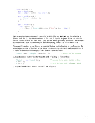 5
class ThreadSafe {
static bool done;
static object locker = new object();
static void Main() {
new Thread (Go).Start();
Go();
}
static void Go() {
lock (locker) {
if (!done) { Console.WriteLine ("Done"); done = true; }
}
}
}
When two threads simultaneously contend a lock (in this case, locker), one thread waits, or
blocks, until the lock becomes available. In this case, it ensures only one thread can enter the
critical section of code at a time, and "Done" will be printed just once. Code that's protected in
such a manner – from indeterminacy in a multithreading context – is called thread-safe.
Temporarily pausing, or blocking, is an essential feature in coordinating, or synchronizing the
activities of threads. Waiting for an exclusive lock is one reason for which a thread can block.
Another is if a thread wants to pause, or Sleep for a period of time:
Thread.Sleep (TimeSpan.FromSeconds (30)); // Block for 30 seconds
A thread can also wait for another thread to end, by calling its Join method:
Thread t = new Thread (Go); // Assume Go is some static method
t.Start();
t.Join(); // Wait (block) until thread t ends
A thread, while blocked, doesn't consume CPU resources.
 