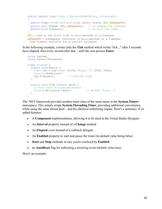 50
public sealed class Timer : MarshalByRefObject, IDisposable
{
public Timer (TimerCallback tick, object state, 1st, subsequent);
public bool Change (1st, subsequent); // To change the interval
public void Dispose(); // To kill the timer
}
1st = time to the first tick in milliseconds or a TimeSpan
subsequent = subsequent intervals in milliseconds or a TimeSpan
(use Timeout.Infinite for a one-off callback)
In the following example, a timer calls the Tick method which writes "tick..." after 5 seconds
have elapsed, then every second after that – until the user presses Enter:
using System;
using System.Threading;
class Program {
static void Main() {
Timer tmr = new Timer (Tick, "tick...", 5000, 1000);
Console.ReadLine();
tmr.Dispose(); // End the timer
}
static void Tick (object data) {
// This runs on a pooled thread
Console.WriteLine (data); // Writes "tick..."
}
}
The .NET framework provides another timer class of the same name in the System.Timers
namespace. This simply wraps System.Threading.Timer, providing additional convenience
while using the same thread pool – and the identical underlying engine. Here's a summary of its
added features:
• A Component implementation, allowing it to be sited in the Visual Studio Designer
• An Interval property instead of a Change method
• An Elapsed event instead of a callback delegate
• An Enabled property to start and pause the timer (its default value being false)
• Start and Stop methods in case you're confused by Enabled
• an AutoReset flag for indicating a recurring event (default value true)
Here's an example:
 