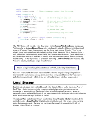 51
using System;
using System.Timers; // Timers namespace rather than Threading
class SystemTimer {
static void Main() {
Timer tmr = new Timer(); // Doesn't require any args
tmr.Interval = 500;
tmr.Elapsed += tmr_Elapsed; // Uses an event instead of a delegate
tmr.Start(); // Start the timer
Console.ReadLine();
tmr.Stop(); // Pause the timer
Console.ReadLine();
tmr.Start(); // Resume the timer
Console.ReadLine();
tmr.Dispose(); // Permanently stop the timer
}
static void tmr_Elapsed (object sender, EventArgs e) {
Console.WriteLine ("Tick");
}
}
The .NET framework provides yet a third timer – in the System.Windows.Forms namespace.
While similar to System.Timers.Timer in its interface, it's radically different in the functional
sense. A Windows Forms timer does not use the thread pool, instead firing its "Tick" event
always on the same thread that originally created the timer. Assuming this is the main thread –
also responsible for instantiating all the forms and controls in the Windows Forms application –
the timer's event handler is then able to interact with the forms and controls without violating
thread-safety – or the impositions of apartment-threading. Control.Invoke is not required. The
Windows timer is, in effect, a single-threaded timer.
Windows Forms and WPF timers are intended for jobs that may involve updating the user
interface and which execute quickly. Quick execution is important because the Tick event is
called on the main thread – which if tied up, will make the user interface unresponsive.
Local Storage
Each thread gets a data store isolated from all other threads. This is useful for storing "out-of-
band" data – that which supports the execution path's infrastructure, such as messaging,
transaction or security tokens. Passing such data around via method parameters would be
extremely clumsy and would alienate all but your own methods; storing such information in static
fields would mean sharing it between all threads.
Thread.GetData reads from a thread's isolated data store; Thread.SetData writes to it. Both
methods require a LocalDataStoreSlot object to identify the slot – this is just a wrapper for a
string that names the slot – the same one can be used across all threads and they'll still get
separate values. Here's an example:
There's an equivalent single-threaded timer for WPF, called DispatcherTimer.
 
