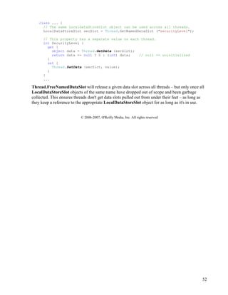 52
class ... {
// The same LocalDataStoreSlot object can be used across all threads.
LocalDataStoreSlot secSlot = Thread.GetNamedDataSlot ("securityLevel");
// This property has a separate value on each thread.
int SecurityLevel {
get {
object data = Thread.GetData (secSlot);
return data == null ? 0 : (int) data; // null == uninitialized
}
set {
Thread.SetData (secSlot, value);
}
}
...
Thread.FreeNamedDataSlot will release a given data slot across all threads – but only once all
LocalDataStoreSlot objects of the same name have dropped out of scope and been garbage
collected. This ensures threads don't get data slots pulled out from under their feet – as long as
they keep a reference to the appropriate LocalDataStoreSlot object for as long as it's in use.
© 2006-2007, O'Reilly Media, Inc. All rights reserved
 