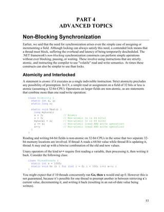 53
PART 4
ADVANCED TOPICS
Non-Blocking Synchronization
Earlier, we said that the need for synchronization arises even the simple case of assigning or
incrementing a field. Although locking can always satisfy this need, a contended lock means that
a thread must block, suffering the overhead and latency of being temporarily descheduled. The
.NET framework's non-blocking synchronization constructs can perform simple operations
without ever blocking, pausing, or waiting. These involve using instructions that are strictly
atomic, and instructing the compiler to use "volatile" read and write semantics. At times these
constructs can also be simpler to use than locks.
Atomicity and Interlocked
A statement is atomic if it executes as a single indivisible instruction. Strict atomicity precludes
any possibility of preemption. In C#, a simple read or assignment on a field of 32 bits or less is
atomic (assuming a 32-bit CPU). Operations on larger fields are non-atomic, as are statements
that combine more than one read/write operation:
class Atomicity {
static int x, y;
static long z;
static void Test() {
long myLocal;
x = 3; // Atomic
z = 3; // Non-atomic (z is 64 bits)
myLocal = z; // Non-atomic (z is 64 bits)
y += x; // Non-atomic (read AND write operation)
x++; // Non-atomic (read AND write operation)
}
}
Reading and writing 64-bit fields is non-atomic on 32-bit CPUs in the sense that two separate 32-
bit memory locations are involved. If thread A reads a 64-bit value while thread B is updating it,
thread A may end up with a bitwise combination of the old and new values.
Unary operators of the kind x++ require first reading a variable, then processing it, then writing it
back. Consider the following class:
class ThreadUnsafe {
static int x = 1000;
static void Go () { for (int i = 0; i < 100; i++) x--; }
}
You might expect that if 10 threads concurrently ran Go, then x would end up 0. However this is
not guaranteed, because it’s possible for one thread to preempt another in between retrieving x’s
current value, decrementing it, and writing it back (resulting in an out-of-date value being
written).
 