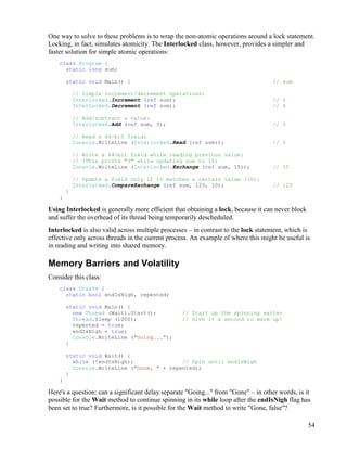 54
One way to solve to these problems is to wrap the non-atomic operations around a lock statement.
Locking, in fact, simulates atomicity. The Interlocked class, however, provides a simpler and
faster solution for simple atomic operations:
class Program {
static long sum;
static void Main() { // sum
// Simple increment/decrement operations:
Interlocked.Increment (ref sum); // 1
Interlocked.Decrement (ref sum); // 0
// Add/subtract a value:
Interlocked.Add (ref sum, 3); // 3
// Read a 64-bit field:
Console.WriteLine (Interlocked.Read (ref sum)); // 3
// Write a 64-bit field while reading previous value:
// (This prints "3" while updating sum to 10)
Console.WriteLine (Interlocked.Exchange (ref sum, 10)); // 10
// Update a field only if it matches a certain value (10):
Interlocked.CompareExchange (ref sum, 123, 10); // 123
}
}
Using Interlocked is generally more efficient that obtaining a lock, because it can never block
and suffer the overhead of its thread being temporarily descheduled.
Interlocked is also valid across multiple processes – in contrast to the lock statement, which is
effective only across threads in the current process. An example of where this might be useful is
in reading and writing into shared memory.
Memory Barriers and Volatility
Consider this class:
class Unsafe {
static bool endIsNigh, repented;
static void Main() {
new Thread (Wait).Start(); // Start up the spinning waiter
Thread.Sleep (1000); // Give it a second to warm up!
repented = true;
endIsNigh = true;
Console.WriteLine ("Going...");
}
static void Wait() {
while (!endIsNigh); // Spin until endIsNigh
Console.WriteLine ("Gone, " + repented);
}
}
Here's a question: can a significant delay separate "Going..." from "Gone" – in other words, is it
possible for the Wait method to continue spinning in its while loop after the endIsNigh flag has
been set to true? Furthermore, is it possible for the Wait method to write "Gone, false"?
 