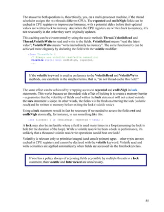 55
The answer to both questions is, theoretically, yes, on a multi-processor machine, if the thread
scheduler assigns the two threads different CPUs. The repented and endIsNigh fields can be
cached in CPU registers to improve performance, with a potential delay before their updated
values are written back to memory. And when the CPU registers are written back to memory, it’s
not necessarily in the order they were originally updated.
This caching can be circumvented by using the static methods Thread.VolatileRead and
Thread.VolatileWrite to read and write to the fields. VolatileRead means “read the latest
value”; VolatileWrite means “write immediately to memory”. The same functionality can be
achieved more elegantly by declaring the field with the volatile modifier:
class ThreadSafe {
// Always use volatile read/write semantics:
volatile static bool endIsNigh, repented;
...
The same effect can be achieved by wrapping access to repented and endIsNigh in lock
statements. This works because an (intended) side effect of locking is to create a memory barrier
– a guarantee that the volatility of fields used within the lock statement will not extend outside
the lock statement’s scope. In other words, the fields will be fresh on entering the lock (volatile
read) and be written to memory before exiting the lock (volatile write).
Using a lock statement would in fact be necessary if we needed to access the fields end and
endIsNigh atomically, for instance, to run something like this:
lock (locker) { if (endIsNigh) repented = true; }
A lock may also be preferable where a field is used many times in a loop (assuming the lock is
held for the duration of the loop). While a volatile read/write beats a lock in performance, it's
unlikely that a thousand volatile read/write operations would beat one lock!
Volatility is relevant only to primitive integral (and unsafe pointer) types – other types are not
cached in CPU registers and cannot be declared with the volatile keyword. Volatile read and
write semantics are applied automatically when fields are accessed via the Interlocked class.
If the volatile keyword is used in preference to the VolatileRead and VolatileWrite
methods, one can think in the simplest terms, that is, "do not thread-cache this field!"
If one has a policy always of accessing fields accessible by multiple threads in a lock
statement, than volatile and Interlocked are unnecessary.
 