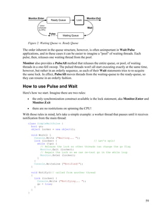 59
Figure 2: Waiting Queue vs. Ready Queue
The order inherent in the queue structure, however, is often unimportant in Wait/Pulse
applications, and in these cases it can be easier to imagine a "pool" of waiting threads. Each
pulse, then, releases one waiting thread from the pool.
Monitor also provides a PulseAll method that releases the entire queue, or pool, of waiting
threads in a one-fell swoop. The pulsed threads won't all start executing exactly at the same time,
however, but rather in an orderly sequence, as each of their Wait statements tries to re-acquire
the same lock. In effect, PulseAll moves threads from the waiting-queue to the ready-queue, so
they can resume in an orderly fashion.
How to use Pulse and Wait
Here's how we start. Imagine there are two rules:
• the only synchronization construct available is the lock statement, aka Monitor.Enter and
Monitor.Exit
• there are no restrictions on spinning the CPU!
With those rules in mind, let's take a simple example: a worker thread that pauses until it receives
notification from the main thread:
class SimpleWaitPulse {
bool go;
object locker = new object();
void Work() {
Console.Write ("Waiting... ");
lock (locker) { // Let's spin!
while (!go) {
// Release the lock so other threads can change the go flag
Monitor.Exit (locker);
// Regain the lock so we can re-test go in the while loop
Monitor.Enter (locker);
}
}
Console.WriteLine ("Notified!");
}
void Notify()// called from another thread
{
lock (locker) {
Console.Write ("Notifying... ");
go = true;
}
}
}
 