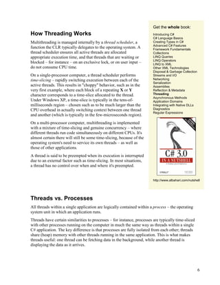 6
How Threading Works
Multithreading is managed internally by a thread scheduler, a
function the CLR typically delegates to the operating system. A
thread scheduler ensures all active threads are allocated
appropriate execution time, and that threads that are waiting or
blocked – for instance – on an exclusive lock, or on user input –
do not consume CPU time.
On a single-processor computer, a thread scheduler performs
time-slicing – rapidly switching execution between each of the
active threads. This results in "choppy" behavior, such as in the
very first example, where each block of a repeating X or Y
character corresponds to a time-slice allocated to the thread.
Under Windows XP, a time-slice is typically in the tens-of-
milliseconds region – chosen such as to be much larger than the
CPU overhead in actually switching context between one thread
and another (which is typically in the few-microseconds region).
On a multi-processor computer, multithreading is implemented
with a mixture of time-slicing and genuine concurrency – where
different threads run code simultaneously on different CPUs. It's
almost certain there will still be some time-slicing, because of the
operating system's need to service its own threads – as well as
those of other applications.
A thread is said to be preempted when its execution is interrupted
due to an external factor such as time-slicing. In most situations,
a thread has no control over when and where it's preempted.
Get the whole book:
Introducing C#
C# Language Basics
Creating Types in C#
Advanced C# Features
Framework Fundamentals
Collections
LINQ Queries
LINQ Operators
LINQ to XML
Other XML Technologies
Disposal & Garbage Collection
Streams and I/O
Networking
Serialization
Assemblies
Reflection & Metadata
Threading
Asynchronous Methods
Application Domains
Integrating with Native DLLs
Diagnostics
Regular Expressions
http://www.albahari.com/nutshell
Threads vs. Processes
All threads within a single application are logically contained within a process – the operating
system unit in which an application runs.
Threads have certain similarities to processes – for instance, processes are typically time-sliced
with other processes running on the computer in much the same way as threads within a single
C# application. The key difference is that processes are fully isolated from each other; threads
share (heap) memory with other threads running in the same application. This is what makes
threads useful: one thread can be fetching data in the background, while another thread is
displaying the data as it arrives.
 