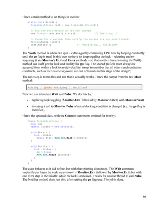 60
Here's a main method to set things in motion:
static void Main() {
SimpleWaitPulse test = new SimpleWaitPulse();
// Run the Work method on its own thread
new Thread (test.Work).Start(); // "Waiting..."
// Pause for a second, then notify the worker via our main thread:
Thread.Sleep (1000);
test.Notify(); // "Notifying... Notified!"
}
The Work method is where we spin – extravagantly consuming CPU time by looping constantly
until the go flag is true! In this loop we have to keep toggling the lock – releasing and re-
acquiring it via Monitor's Exit and Enter methods – so that another thread running the Notify
method can itself get the lock and modify the go flag. The shared go field must always be
accessed from within a lock to avoid volatility issues (remember that all other synchronization
constructs, such as the volatile keyword, are out of bounds in this stage of the design!)
The next step is to run this and test that it actually works. Here's the output from the test Main
method:
Waiting... (pause) Notifying... Notified!
Now we can introduce Wait and Pulse. We do this by:
• replacing lock toggling (Monitor.Exit followed by Monitor.Enter) with Monitor.Wait
• inserting a call to Monitor.Pulse when a blocking condition is changed (i.e. the go flag is
modified).
Here's the updated class, with the Console statements omitted for brevity:
class SimpleWaitPulse {
bool go;
object locker = new object();
void Work() {
lock (locker)
while (!go) Monitor.Wait (locker);
}
void Notify() {
lock (locker) {
go = true;
Monitor.Pulse (locker);
}
}
}
The class behaves as it did before, but with the spinning eliminated. The Wait command
implicitly performs the code we removed – Monitor.Exit followed by Monitor.Exit, but with
one extra step in the middle: while the lock is released, it waits for another thread to call Pulse.
The Notifier method does just this, after setting the go flag true. The job is done.
 