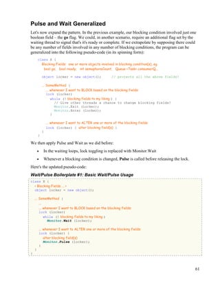 61
Pulse and Wait Generalized
Let's now expand the pattern. In the previous example, our blocking condition involved just one
boolean field – the go flag. We could, in another scenario, require an additional flag set by the
waiting thread to signal that's it's ready or complete. If we extrapolate by supposing there could
be any number of fields involved in any number of blocking conditions, the program can be
generalized into the following pseudo-code (in its spinning form):
class X {
Blocking Fields: one or more objects involved in blocking condition(s), eg
bool go; bool ready; int semaphoreCount; Queue <Task> consumerQ...
object locker = new object(); // protects all the above fields!
... SomeMethod {
... whenever I want to BLOCK based on the blocking fields:
lock (locker)
while (! blocking fields to my liking ) {
// Give other threads a chance to change blocking fields!
Monitor.Exit (locker);
Monitor.Enter (locker);
}
... whenever I want to ALTER one or more of the blocking fields:
lock (locker) { alter blocking field(s) }
}
}
We then apply Pulse and Wait as we did before:
• In the waiting loops, lock toggling is replaced with Monitor.Wait
• Whenever a blocking condition is changed, Pulse is called before releasing the lock.
Here's the updated pseudo-code:
Wait/Pulse Boilerplate #1: Basic Wait/Pulse Usage
class X {
< Blocking Fields ... >
object locker = new object();
... SomeMethod {
...
... whenever I want to BLOCK based on the blocking fields:
lock (locker)
while (! blocking fields to my liking )
Monitor.Wait (locker);
... whenever I want to ALTER one or more of the blocking fields:
lock (locker) {
alter blocking field(s)
Monitor.Pulse (locker);
}
}
}
 
