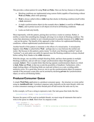 62
This provides a robust pattern for using Wait and Pulse. Here are the key features to this pattern:
• Blocking conditions are implemented using custom fields (capable of functioning without
Wait and Pulse, albeit with spinning)
• Wait is always called within a while loop that checks its blocking condition (itself within
a lock statement)
• A single synchronization object (in the example above, locker) is used for all Waits and
Pulses, and to protect access to all objects involved in all blocking conditions
• Locks are held only briefly
Most importantly, with this pattern, pulsing does not force a waiter to continue. Rather, it
notifies a waiter that something has changed, advising it to re-check its blocking condition. The
waiter then determines whether or not it should proceed (via another iteration of its while loop)
– and not the pulser. The benefit of this approach is that it allows for sophisticated blocking
conditions, without sophisticated synchronization logic.
Another benefit of this pattern is immunity to the effects of a missed pulse. A missed pulse
happens when Pulse is called before Wait – perhaps due to a race between the notifier and
waiter. But because in this pattern a pulse means "re-check your blocking condition" (and not
"continue"), an early pulse can safely be ignored since the blocking condition is always checked
before calling Wait, thanks to the while statement.
With this design, one can define multiple blocking fields, and have them partake in multiple
blocking conditions, and yet still use a single synchronization object throughout (in our
example, locker). This is usually better than having separate synchronization objects on which
to lock, Pulse and Wait, in that one avoids the possibility of deadlock. Furthermore, with a
single locking object, all blocking fields are read and written to as a unit, avoiding subtle
atomicity errors. It's a good idea, however, not to use the synchronization object for purposes
outside of the necessary scope (this can be assisted by declaring private the synchronization
object, as well as all blocking fields).
Producer/Consumer Queue
A simple Wait/Pulse application is a producer-consumer queue – the structure we wrote earlier
using an AutoResetEvent. A producer enqueues tasks (typically on the main thread), while one
or more consumers running on worker threads pick off and execute the tasks one by one.
In this example, we'll use a string to represent a task. Our task queue then looks like this:
Queue<string> taskQ = new Queue<string>();
Because the queue will be used on multiple threads, we must wrap all statements that read or
write to the queue in a lock. Here's how we enqueue a task:
lock (locker) {
taskQ.Enqueue ("my task");
Monitor.PulseAll (locker); // We're altering a blocking condition
}
 