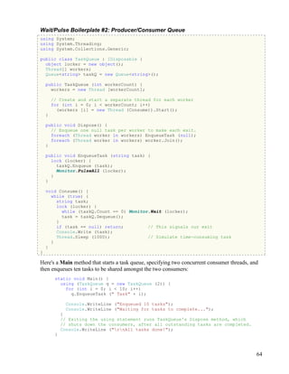 64
Wait/Pulse Boilerplate #2: Producer/Consumer Queue
using System;
using System.Threading;
using System.Collections.Generic;
public class TaskQueue : IDisposable {
object locker = new object();
Thread[] workers;
Queue<string> taskQ = new Queue<string>();
public TaskQueue (int workerCount) {
workers = new Thread [workerCount];
// Create and start a separate thread for each worker
for (int i = 0; i < workerCount; i++)
(workers [i] = new Thread (Consume)).Start();
}
public void Dispose() {
// Enqueue one null task per worker to make each exit.
foreach (Thread worker in workers) EnqueueTask (null);
foreach (Thread worker in workers) worker.Join();
}
public void EnqueueTask (string task) {
lock (locker) {
taskQ.Enqueue (task);
Monitor.PulseAll (locker);
}
}
void Consume() {
while (true) {
string task;
lock (locker) {
while (taskQ.Count == 0) Monitor.Wait (locker);
task = taskQ.Dequeue();
}
if (task == null) return; // This signals our exit
Console.Write (task);
Thread.Sleep (1000); // Simulate time-consuming task
}
}
}
Here's a Main method that starts a task queue, specifying two concurrent consumer threads, and
then enqueues ten tasks to be shared amongst the two consumers:
static void Main() {
using (TaskQueue q = new TaskQueue (2)) {
for (int i = 0; i < 10; i++)
q.EnqueueTask (" Task" + i);
Console.WriteLine ("Enqueued 10 tasks");
Console.WriteLine ("Waiting for tasks to complete...");
}
// Exiting the using statement runs TaskQueue's Dispose method, which
// shuts down the consumers, after all outstanding tasks are completed.
Console.WriteLine ("rnAll tasks done!");
}
 