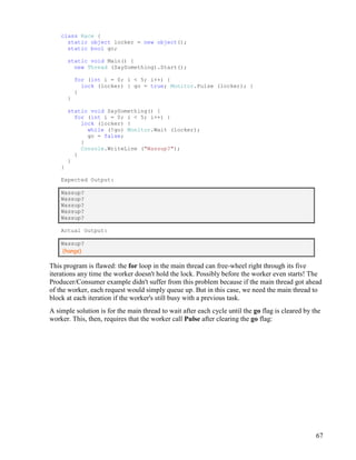 67
class Race {
static object locker = new object();
static bool go;
static void Main() {
new Thread (SaySomething).Start();
for (int i = 0; i < 5; i++) {
lock (locker) { go = true; Monitor.Pulse (locker); }
}
}
static void SaySomething() {
for (int i = 0; i < 5; i++) {
lock (locker) {
while (!go) Monitor.Wait (locker);
go = false;
}
Console.WriteLine ("Wassup?");
}
}
}
Expected Output:
Wassup?
Wassup?
Wassup?
Wassup?
Wassup?
Actual Output:
Wassup?
(hangs)
This program is flawed: the for loop in the main thread can free-wheel right through its five
iterations any time the worker doesn't hold the lock. Possibly before the worker even starts! The
Producer/Consumer example didn't suffer from this problem because if the main thread got ahead
of the worker, each request would simply queue up. But in this case, we need the main thread to
block at each iteration if the worker's still busy with a previous task.
A simple solution is for the main thread to wait after each cycle until the go flag is cleared by the
worker. This, then, requires that the worker call Pulse after clearing the go flag:
 