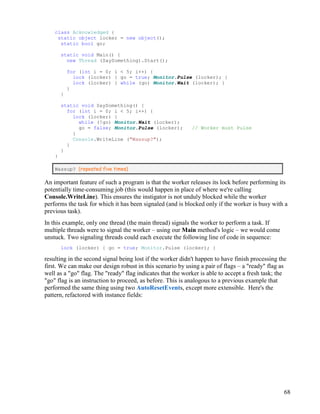 68
class Acknowledged {
static object locker = new object();
static bool go;
static void Main() {
new Thread (SaySomething).Start();
for (int i = 0; i < 5; i++) {
lock (locker) { go = true; Monitor.Pulse (locker); }
lock (locker) { while (go) Monitor.Wait (locker); }
}
}
static void SaySomething() {
for (int i = 0; i < 5; i++) {
lock (locker) {
while (!go) Monitor.Wait (locker);
go = false; Monitor.Pulse (locker); // Worker must Pulse
}
Console.WriteLine ("Wassup?");
}
}
}
Wassup? (repeated five times)
An important feature of such a program is that the worker releases its lock before performing its
potentially time-consuming job (this would happen in place of where we're calling
Console.WriteLine). This ensures the instigator is not unduly blocked while the worker
performs the task for which it has been signaled (and is blocked only if the worker is busy with a
previous task).
In this example, only one thread (the main thread) signals the worker to perform a task. If
multiple threads were to signal the worker – using our Main method's logic – we would come
unstuck. Two signaling threads could each execute the following line of code in sequence:
lock (locker) { go = true; Monitor.Pulse (locker); }
resulting in the second signal being lost if the worker didn't happen to have finish processing the
first. We can make our design robust in this scenario by using a pair of flags – a "ready" flag as
well as a "go" flag. The "ready" flag indicates that the worker is able to accept a fresh task; the
"go" flag is an instruction to proceed, as before. This is analogous to a previous example that
performed the same thing using two AutoResetEvents, except more extensible. Here's the
pattern, refactored with instance fields:
 