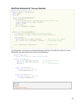 69
Wait/Pulse Boilerplate #3: Two-way Signaling
public class Acknowledged {
object locker = new object();
bool ready;
bool go;
public void NotifyWhenReady() {
lock (locker) {
// Wait if the worker's already busy with a previous job
while (!ready) Monitor.Wait (locker);
ready = false;
go = true;
Monitor.PulseAll (locker);
}
}
public void AcknowledgedWait() {
// Indicate that we're ready to process a request
lock (locker) { ready = true; Monitor.Pulse (locker); }
lock (locker) {
while (!go) Monitor.Wait (locker); // Wait for a "go" signal
go = false; Monitor.PulseAll (locker); // Acknowledge signal
}
Console.WriteLine ("Wassup?"); // Perform task
}
}
To demonstrate, we'll start two concurrent threads, each that will notify the worker five times.
Meanwhile, the main thread will wait for ten notifications:
public class Test {
static Acknowledged a = new Acknowledged();
static void Main() {
new Thread (Notify5).Start(); // Run two concurrent
new Thread (Notify5).Start(); // notifiers...
Wait10(); // ... and one waiter.
}
static void Notify5() {
for (int i = 0; i < 5; i++)
a.NotifyWhenReady();
}
static void Wait10() {
for (int i = 0; i < 10; i++)
a.AcknowledgedWait();
}
}
Wassup?
Wassup?
Wassup?
(repeated ten times)
 