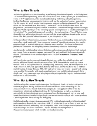 7
When to Use Threads
A common application for multithreading is performing time-consuming tasks in the background.
The main thread keeps running, while the worker thread does its background job. With Windows
Forms or WPF applications, if the main thread is tied up performing a lengthy operation,
keyboard and mouse messages cannot be processed, and the application becomes unresponsive.
For this reason, it’s worth running time-consuming tasks on worker threads even if the main
thread has the user stuck on a “Processing… please wait” modal dialog in cases where the
program can’t proceed until a particular task is complete. This ensures the application doesn’t get
tagged as “Not Responding” by the operating system, enticing the user to forcibly end the process
in frustration! The modal dialog approach also allows for implementing a "Cancel" button, since
the modal form will continue to receive events while the actual task is performed on the worker
thread. The BackgroundWorker class assists in just this pattern of use.
In the case of non-UI applications, such as a Windows Service, multithreading makes particular
sense when a task is potentially time-consuming because it’s awaiting a response from another
computer (such as an application server, database server, or client). Having a worker thread
perform the task means the instigating thread is immediately free to do other things.
Another use for multithreading is in methods that perform intensive calculations. Such methods
can execute faster on a multi-processor computer if the workload is divided amongst multiple
threads. (One can test for the number of processors via the Environment.ProcessorCount
property).
A C# application can become multi-threaded in two ways: either by explicitly creating and
running additional threads, or using a feature of the .NET framework that implicitly creates
threads – such as BackgroundWorker, thread pooling, a threading timer, a Remoting server, or a
Web Services or ASP.NET application. In these latter cases, one has no choice but to embrace
multithreading. A single-threaded ASP.NET web server would not be cool – even if such a thing
were possible! Fortunately, with stateless application servers, multithreading is usually fairly
simple; one's only concern perhaps being in providing appropriate locking mechanisms around
data cached in static variables.
When Not to Use Threads
Multithreading also comes with disadvantages. The biggest is that it can lead to vastly more
complex programs. Having multiple threads does not in itself create complexity; it's the
interaction between the threads that creates complexity. This applies whether or not the
interaction is intentional, and can result long development cycles, as well as an ongoing
susceptibility to intermittent and non-reproducable bugs. For this reason, it pays to keep such
interaction in a multi-threaded design simple – or not use multithreading at all – unless you have
a peculiar penchant for re-writing and debugging!
Multithreading also comes with a resource and CPU cost in allocating and switching threads if
used excessively. In particular, when heavy disk I/O is involved, it can be faster to have just one
or two workers thread performing tasks in sequence, rather than having a multitude of threads
each executing a task at the same time. Later we describe how to implement a
Producer/Consumer queue, which provides just this functionality.
 