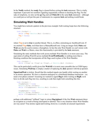 70
In the Notify method, the ready flag is cleared before exiting the lock statement. This is vitally
important: it prevents two notifiers signaling sequentially without re-checking the flag. For the
sake of simplicity, we also set the go flag and call PulseAll in the same lock statement – although
we could just as well put this pair of statements in a separate lock and nothing would break.
Simulating Wait Handles
You might have noticed a pattern in the previous example: both waiting loops have the following
structure:
lock (locker) {
while (!flag) Monitor.Wait (locker);
flag = false;
...
}
where flag is set to true in another thread. This is, in effect, mimicking an AutoResetEvent. If
we omitted flag=false, we'd then have a ManualResetEvent. Using an integer field, Pulse and
Wait can also be used to mimic a Semaphore. In fact the only Wait Handle we can't mimic with
Pulse and Wait is a Mutex, since this functionality is provided by the lock statement.
Simulating the static methods that work across multiple Wait Handles is in most cases easy. The
equivalent of calling WaitAll across multiple EventWaitHandles is nothing more than a
blocking condition that incorporates all the flags used in place of the Wait Handles:
lock (locker) {
while (!flag1 && !flag2 && !flag3...) Monitor.Wait (locker);
This can be particularly useful given that WaitAll is in most cases unusable due to COM legacy
issues. Simulating WaitAny is simply a matter of replacing the && operator with the || operator.
SignalAndWait is trickier. Recall that this method signals one handle while waiting on another
in an atomic operation. We have a situation analogous to a distributed database transaction – we
need a two-phase commit! Assuming we wanted to signal flagA while waiting on flagB, we'd
have to divide each flag into two, resulting in code that might look something like this:
lock (locker) {
flagAphase1 = true;
Monitor.Pulse (locker);
while (!flagBphase1) Monitor.Wait (locker);
flagAphase2 = true;
Monitor.Pulse (locker);
while (!flagBphase2) Monitor.Wait (locker);
}
perhaps with additional "rollback" logic to retract flagAphase1 if the first Wait statement threw
an exception as a result of being interrupted or aborted. This is one situation where Wait Handles
are way easier! True atomic signal-and-waiting, however, is actually an unusual requirement.
 
