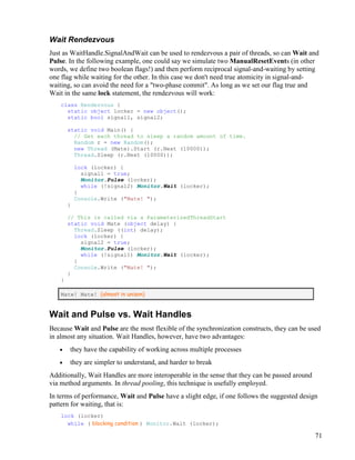 71
Wait Rendezvous
Just as WaitHandle.SignalAndWait can be used to rendezvous a pair of threads, so can Wait and
Pulse. In the following example, one could say we simulate two ManualResetEvents (in other
words, we define two boolean flags!) and then perform reciprocal signal-and-waiting by setting
one flag while waiting for the other. In this case we don't need true atomicity in signal-and-
waiting, so can avoid the need for a "two-phase commit". As long as we set our flag true and
Wait in the same lock statement, the rendezvous will work:
class Rendezvous {
static object locker = new object();
static bool signal1, signal2;
static void Main() {
// Get each thread to sleep a random amount of time.
Random r = new Random();
new Thread (Mate).Start (r.Next (10000));
Thread.Sleep (r.Next (10000));
lock (locker) {
signal1 = true;
Monitor.Pulse (locker);
while (!signal2) Monitor.Wait (locker);
}
Console.Write ("Mate! ");
}
// This is called via a ParameterizedThreadStart
static void Mate (object delay) {
Thread.Sleep ((int) delay);
lock (locker) {
signal2 = true;
Monitor.Pulse (locker);
while (!signal1) Monitor.Wait (locker);
}
Console.Write ("Mate! ");
}
}
Mate! Mate! (almost in unison)
Wait and Pulse vs. Wait Handles
Because Wait and Pulse are the most flexible of the synchronization constructs, they can be used
in almost any situation. Wait Handles, however, have two advantages:
• they have the capability of working across multiple processes
• they are simpler to understand, and harder to break
Additionally, Wait Handles are more interoperable in the sense that they can be passed around
via method arguments. In thread pooling, this technique is usefully employed.
In terms of performance, Wait and Pulse have a slight edge, if one follows the suggested design
pattern for waiting, that is:
lock (locker)
while ( blocking condition ) Monitor.Wait (locker);
 
