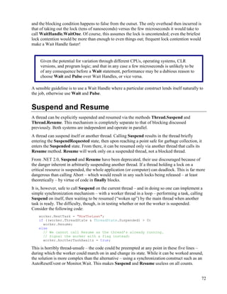72
and the blocking condition happens to false from the outset. The only overhead then incurred is
that of taking out the lock (tens of nanoseconds) versus the few microseconds it would take to
call WaitHandle.WaitOne. Of course, this assumes the lock is uncontended; even the briefest
lock contention would be more than enough to even things out; frequent lock contention would
make a Wait Handle faster!
A sensible guideline is to use a Wait Handle where a particular construct lends itself naturally to
the job, otherwise use Wait and Pulse.
Suspend and Resume
A thread can be explicitly suspended and resumed via the methods Thread.Suspend and
Thread.Resume. This mechanism is completely separate to that of blocking discussed
previously. Both systems are independent and operate in parallel.
A thread can suspend itself or another thread. Calling Suspend results in the thread briefly
entering the SuspendRequested state, then upon reaching a point safe for garbage collection, it
enters the Suspended state. From there, it can be resumed only via another thread that calls its
Resume method. Resume will work only on a suspended thread, not a blocked thread.
From .NET 2.0, Suspend and Resume have been deprecated, their use discouraged because of
the danger inherent in arbitrarily suspending another thread. If a thread holding a lock on a
critical resource is suspended, the whole application (or computer) can deadlock. This is far more
dangerous than calling Abort – which would result in any such locks being released – at least
theoretically – by virtue of code in finally blocks.
It is, however, safe to call Suspend on the current thread – and in doing so one can implement a
simple synchronization mechanism – with a worker thread in a loop – performing a task, calling
Suspend on itself, then waiting to be resumed (“woken up”) by the main thread when another
task is ready. The difficulty, though, is in testing whether or not the worker is suspended.
Consider the following code:
worker.NextTask = "MowTheLawn";
if ((worker.ThreadState & ThreadState.Suspended) > 0)
worker.Resume;
else
// We cannot call Resume as the thread's already running.
// Signal the worker with a flag instead:
worker.AnotherTaskAwaits = true;
This is horribly thread-unsafe – the code could be preempted at any point in these five lines –
during which the worker could march on in and change its state. While it can be worked around,
the solution is more complex than the alternative – using a synchronization construct such as an
AutoResetEvent or Monitor.Wait. This makes Suspend and Resume useless on all counts.
Given the potential for variation through different CPUs, operating systems, CLR
versions, and program logic; and that in any case a few microseconds is unlikely to be
of any consequence before a Wait statement, performance may be a dubious reason to
choose Wait and Pulse over Wait Handles, or vice versa.
 