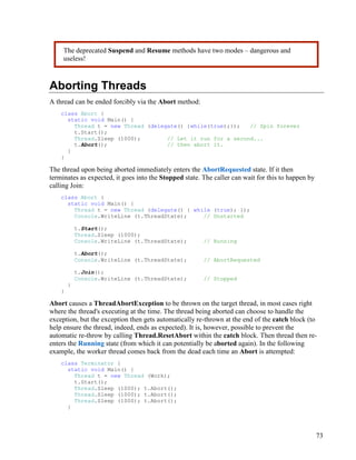 73
Aborting Threads
A thread can be ended forcibly via the Abort method:
class Abort {
static void Main() {
Thread t = new Thread (delegate() {while(true);}); // Spin forever
t.Start();
Thread.Sleep (1000); // Let it run for a second...
t.Abort(); // then abort it.
}
}
The thread upon being aborted immediately enters the AbortRequested state. If it then
terminates as expected, it goes into the Stopped state. The caller can wait for this to happen by
calling Join:
class Abort {
static void Main() {
Thread t = new Thread (delegate() { while (true); });
Console.WriteLine (t.ThreadState); // Unstarted
t.Start();
Thread.Sleep (1000);
Console.WriteLine (t.ThreadState); // Running
t.Abort();
Console.WriteLine (t.ThreadState); // AbortRequested
t.Join();
Console.WriteLine (t.ThreadState); // Stopped
}
}
Abort causes a ThreadAbortException to be thrown on the target thread, in most cases right
where the thread's executing at the time. The thread being aborted can choose to handle the
exception, but the exception then gets automatically re-thrown at the end of the catch block (to
help ensure the thread, indeed, ends as expected). It is, however, possible to prevent the
automatic re-throw by calling Thread.ResetAbort within the catch block. Then thread then re-
enters the Running state (from which it can potentially be aborted again). In the following
example, the worker thread comes back from the dead each time an Abort is attempted:
class Terminator {
static void Main() {
Thread t = new Thread (Work);
t.Start();
Thread.Sleep (1000); t.Abort();
Thread.Sleep (1000); t.Abort();
Thread.Sleep (1000); t.Abort();
}
The deprecated Suspend and Resume methods have two modes – dangerous and
useless!
 