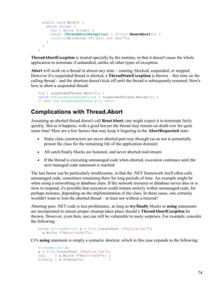74
static void Work() {
while (true) {
try { while (true); }
catch (ThreadAbortException) { Thread.ResetAbort(); }
Console.WriteLine ("I will not die!");
}
}
}
ThreadAbortException is treated specially by the runtime, in that it doesn't cause the whole
application to terminate if unhandled, unlike all other types of exception.
Abort will work on a thread in almost any state – running, blocked, suspended, or stopped.
However if a suspended thread is aborted, a ThreadStateException is thrown – this time on the
calling thread – and the abortion doesn't kick off until the thread is subsequently resumed. Here's
how to abort a suspended thread:
try { suspendedThread.Abort(); }
catch (ThreadStateException) { suspendedThread.Resume(); }
// Now the suspendedThread will abort.
Complications with Thread.Abort
Assuming an aborted thread doesn't call ResetAbort, one might expect it to terminate fairly
quickly. But as it happens, with a good lawyer the thread may remain on death row for quite
some time! Here are a few factors that may keep it lingering in the AbortRequested state:
• Static class constructors are never aborted part-way through (so as not to potentially
poison the class for the remaining life of the application domain)
• All catch/finally blocks are honored, and never aborted mid-stream
• If the thread is executing unmanaged code when aborted, execution continues until the
next managed code statement is reached
The last factor can be particularly troublesome, in that the .NET framework itself often calls
unmanaged code, sometimes remaining there for long periods of time. An example might be
when using a networking or database class. If the network resource or database server dies or is
slow to respond, it's possible that execution could remain entirely within unmanaged code, for
perhaps minutes, depending on the implementation of the class. In these cases, one certainly
wouldn't want to Join the aborted thread – at least not without a timeout!
Aborting pure .NET code is less problematic, as long as try/finally blocks or using statements
are incorporated to ensure proper cleanup takes place should a ThreadAbortException be
thrown. However, even then, one can still be vulnerable to nasty surprises. For example, consider
the following:
using (StreamWriter w = File.CreateText ("myfile.txt"))
w.Write ("Abort-Safe?");
C#'s using statement is simply a syntactic shortcut, which in this case expands to the following:
StreamWriter w;
w = File.CreateText ("myfile.txt");
try { w.Write ("Abort-Safe"); }
finally { w.Dispose(); }
 