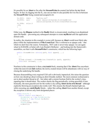 75
It's possible for an Abort to fire after the StreamWriter is created, but before the try block
begins. In fact, by digging into the IL, one can see that it's also possible for it to fire in between
the StreamWriter being created and assigned to w:
IL_0001: ldstr "myfile.txt"
IL_0006: call class [mscorlib]System.IO.StreamWriter
[mscorlib]System.IO.File::CreateText(string)
IL_000b: stloc.0
.try
{
...
Either way, the Dispose method in the finally block is circumvented, resulting in an abandoned
open file handle – preventing any subsequent attempts to create myfile.txt until the application
domain ends.
In reality, the situation in this example is worse still, because an Abort would most likely take
place within the implementation of File.CreateText. This is referred to as opaque code – that
which we don't have the source. Fortunately, .NET code is never truly opaque: we can again
wheel in ILDASM, or better still, Lutz Roeder's Reflector – and looking into the framework's
assemblies, see that it calls StreamWriter's constructor, which has the following logic:
public StreamWriter (string path, bool append, ...)
{
...
...
Stream stream1 = StreamWriter.CreateFile (path, append);
this.Init (stream1, ...);
}
Nowhere in this constructor is there a try/catch block, meaning that if the Abort fires anywhere
within the (non-trivial) Init method, the newly created stream will be abandoned, with no way of
closing the underlying file handle.
Because disassembling every required CLR call is obviously impractical, this raises the question
on how one should go about writing an abort-friendly method. The most common workaround is
not to abort another thread at all – but rather add a custom boolean field to the worker's class,
signaling that it should abort. The worker checks the flag periodically, exiting gracefully if true.
Ironically, the most graceful exit for the worker is by calling Abort on its own thread – although
explicitly throwing an exception also works well. This ensures the thread's backed right out,
while executing any catch/finally blocks – rather like calling Abort from another thread, except
the exception is thrown only from designated places:
class ProLife {
public static void Main() {
RulyWorker w = new RulyWorker();
Thread t = new Thread (w.Work);
t.Start();
Thread.Sleep (500);
w.Abort();
}
 