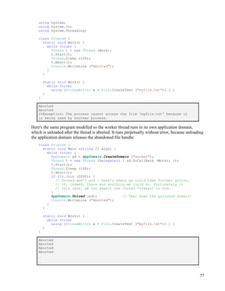 77
using System;
using System.IO;
using System.Threading;
class Program {
static void Main() {
while (true) {
Thread t = new Thread (Work);
t.Start();
Thread.Sleep (100);
t.Abort();
Console.WriteLine ("Aborted");
}
}
static void Work() {
while (true)
using (StreamWriter w = File.CreateText ("myfile.txt")) { }
}
}
Aborted
Aborted
IOException: The process cannot access the file 'myfile.txt' because it
is being used by another process.
Here's the same program modified so the worker thread runs in its own application domain,
which is unloaded after the thread is aborted. It runs perpetually without error, because unloading
the application domain releases the abandoned file handle:
class Program {
static void Main (string [] args) {
while (true) {
AppDomain ad = AppDomain.CreateDomain ("worker");
Thread t = new Thread (delegate() { ad.DoCallBack (Work); });
t.Start();
Thread.Sleep (100);
t.Abort();
if (!t.Join (2000)) {
// Thread won't end - here's where we could take further action,
// if, indeed, there was anything we could do. Fortunately in
// this case, we can expect the thread *always* to end.
}
AppDomain.Unload (ad); // Tear down the polluted domain!
Console.WriteLine ("Aborted");
}
}
static void Work() {
while (true)
using (StreamWriter w = File.CreateText ("myfile.txt")) { }
}
}
Aborted
Aborted
Aborted
Aborted
...
...
 