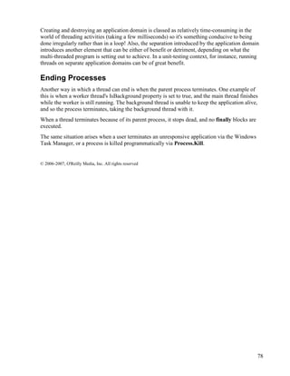 78
Creating and destroying an application domain is classed as relatively time-consuming in the
world of threading activities (taking a few milliseconds) so it's something conducive to being
done irregularly rather than in a loop! Also, the separation introduced by the application domain
introduces another element that can be either of benefit or detriment, depending on what the
multi-threaded program is setting out to achieve. In a unit-testing context, for instance, running
threads on separate application domains can be of great benefit.
Ending Processes
Another way in which a thread can end is when the parent process terminates. One example of
this is when a worker thread's IsBackground property is set to true, and the main thread finishes
while the worker is still running. The background thread is unable to keep the application alive,
and so the process terminates, taking the background thread with it.
When a thread terminates because of its parent process, it stops dead, and no finally blocks are
executed.
The same situation arises when a user terminates an unresponsive application via the Windows
Task Manager, or a process is killed programmatically via Process.Kill.
© 2006-2007, O'Reilly Media, Inc. All rights reserved
 