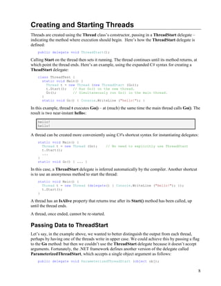8
Creating and Starting Threads
Threads are created using the Thread class’s constructor, passing in a ThreadStart delegate –
indicating the method where execution should begin. Here’s how the ThreadStart delegate is
defined:
public delegate void ThreadStart();
Calling Start on the thread then sets it running. The thread continues until its method returns, at
which point the thread ends. Here’s an example, using the expanded C# syntax for creating a
TheadStart delegate:
class ThreadTest {
static void Main() {
Thread t = new Thread (new ThreadStart (Go));
t.Start(); // Run Go() on the new thread.
Go(); // Simultaneously run Go() in the main thread.
}
static void Go() { Console.WriteLine ("hello!"); }
In this example, thread t executes Go() – at (much) the same time the main thread calls Go(). The
result is two near-instant hellos:
hello!
hello!
A thread can be created more conveniently using C#'s shortcut syntax for instantiating delegates:
static void Main() {
Thread t = new Thread (Go); // No need to explicitly use ThreadStart
t.Start();
...
}
static void Go() { ... }
In this case, a ThreadStart delegate is inferred automatically by the compiler. Another shortcut
is to use an anonymous method to start the thread:
static void Main() {
Thread t = new Thread (delegate() { Console.WriteLine ("Hello!"); });
t.Start();
}
A thread has an IsAlive property that returns true after its Start() method has been called, up
until the thread ends.
A thread, once ended, cannot be re-started.
Passing Data to ThreadStart
Let’s say, in the example above, we wanted to better distinguish the output from each thread,
perhaps by having one of the threads write in upper case. We could achieve this by passing a flag
to the Go method: but then we couldn’t use the ThreadStart delegate because it doesn’t accept
arguments. Fortunately, the .NET framework defines another version of the delegate called
ParameterizedThreadStart, which accepts a single object argument as follows:
public delegate void ParameterizedThreadStart (object obj);
 