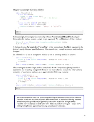9
The previous example then looks like this:
class ThreadTest {
static void Main() {
Thread t = new Thread (Go);
t.Start (true); // == Go (true)
Go (false);
}
static void Go (object upperCase) {
bool upper = (bool) upperCase;
Console.WriteLine (upper ? "HELLO!" : "hello!");
}
hello!
HELLO!
In this example, the compiler automatically infers a ParameterizedThreadStart delegate
because the Go method accepts a single object argument. We could just as well have written:
Thread t = new Thread (new ParameterizedThreadStart (Go));
t.Start (true);
A feature of using ParameterizedThreadStart is that we must cast the object argument to the
desired type (in this case bool) before use. Also, there is only a single-argument version of this
delegate.
An alternative is to use an anonymous method to call an ordinary method as follows:
static void Main() {
Thread t = new Thread (delegate() { WriteText ("Hello"); });
t.Start();
}
static void WriteText (string text) { Console.WriteLine (text); }
The advantage is that the target method (in this case WriteText) can accept any number of
arguments, and no casting is required. However one must take into account the outer-variable
semantics of anonymous methods, as is apparent in the following example:
static void Main() {
string text = "Before";
Thread t = new Thread (delegate() { WriteText (text); });
text = "After";
t.Start();
}
static void WriteText (string text) { Console.WriteLine (text); }
After
Anonymous methods open the grotesque possibility of unintended interaction via outer
variables if they are modified by either party subsequent to the thread starting. Intended
interaction (usually via fields) is generally considered more than enough! Outer
variables are best treated as ready-only once thread execution has begun – unless one's
willing to implement appropriate locking semantics on both sides.
 