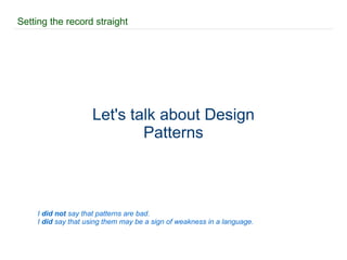 Setting the record straight Let's talk about Design Patterns I  did not  say that patterns are bad. I  did  say that using them may be a sign of weakness in a language. 