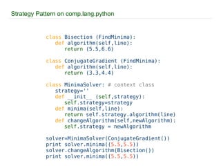 Strategy Pattern on comp.lang.python class  Bisection (FindMinima): def  algorithm(self,line): return  (5.5,6.6) class  ConjugateGradient (FindMinima): def  algorithm(self,line): return  (3.3,4.4) class  MinimaSolver:  # context class strategy='' def  __init__ ( self ,strategy): self .strategy=strategy def  minima(self,line): return  self.strategy.algorithm(line) def  changeAlgorithm(self,newAlgorithm): self .strategy = newAlgorithm solver=MinimaSolver(ConjugateGradient()) print solver.minima(( 5.5 , 5.5 )) solver.changeAlgorithm(Bisection()) print solver.minima(( 5.5 , 5.5 )) 