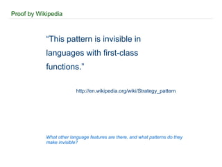Proof by Wikipedia “ This pattern is invisible in languages with first-class functions.” http://en.wikipedia.org/wiki/Strategy_pattern What other language features are there, and what patterns do they make invisible? 