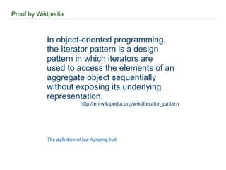Proof by Wikipedia In object-oriented programming, the Iterator pattern is a design pattern in which iterators are used to access the elements of an aggregate object sequentially without exposing its underlying representation. http://en.wikipedia.org/wiki/Iterator_pattern The definition of low-hanging fruit. 