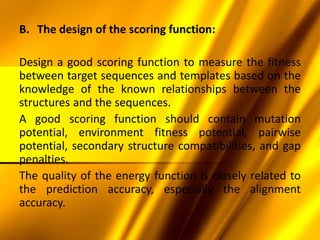 B. The design of the scoring function:
Design a good scoring function to measure the fitness
between target sequences and templates based on the
knowledge of the known relationships between the
structures and the sequences.
A good scoring function should contain mutation
potential, environment fitness potential, pairwise
potential, secondary structure compatibilities, and gap
penalties.
The quality of the energy function is closely related to
the prediction accuracy, especially the alignment
accuracy.
 